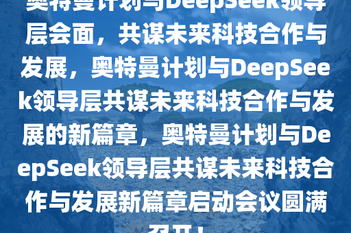 奥特曼计划与DeepSeek领导层会面，共谋未来科技合作与发展，奥特曼计划与DeepSeek领导层共谋未来科技合作与发展的新篇章，奥特曼计划与DeepSeek领导层共谋未来科技合作与发展新篇章启动会议圆满召开！