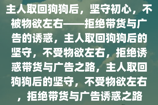 主人取回狗狗后，坚守初心，不被物欲左右——拒绝带货与广告的诱惑，主人取回狗狗后的坚守，不受物欲左右，拒绝诱惑带货与广告之路，主人取回狗狗后的坚守，不受物欲左右，拒绝带货与广告诱惑之路