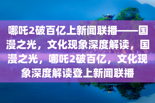 哪吒2破百亿上新闻联播——国漫之光，文化现象深度解读，国漫之光，哪吒2破百亿，文化现象深度解读登上新闻联播