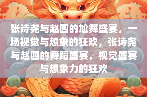 张诗尧与赵四的尬舞盛宴，一场视觉与想象的狂欢，张诗尧与赵四的舞蹈盛宴，视觉盛宴与想象力的狂欢