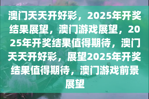 澳门天天开好彩，2025年开奖结果展望，澳门游戏展望，2025年开奖结果值得期待，澳门天天开好彩，展望2025年开奖结果值得期待，澳门游戏前景展望