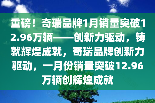 重磅！奇瑞品牌1月销量突破12.96万辆——创新力驱动，铸就辉煌成就，奇瑞品牌创新力驱动，一月份销量突破12.96万辆创辉煌成就