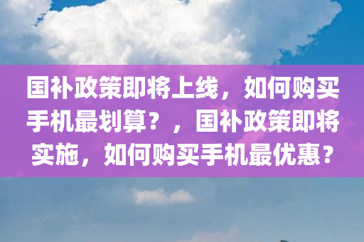 国补政策即将上线，如何购买手机最划算？，国补政策即将实施，如何购买手机最优惠？