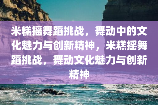 米糕摇舞蹈挑战，舞动中的文化魅力与创新精神，米糕摇舞蹈挑战，舞动文化魅力与创新精神