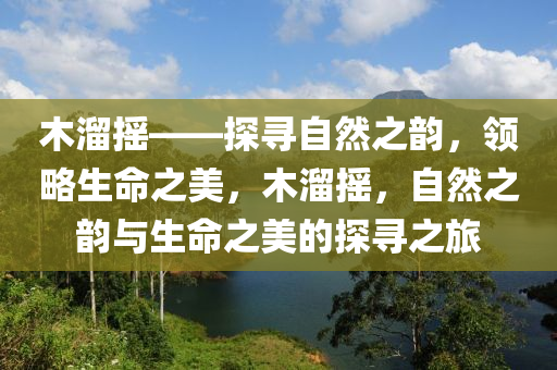 木溜摇——探寻自然之韵，领略生命之美，木溜摇，自然之韵与生命之美的探寻之旅