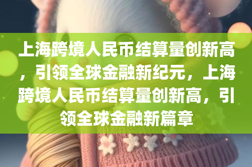 上海跨境人民币结算量创新高，引领全球金融新纪元，上海跨境人民币结算量创新高，引领全球金融新篇章