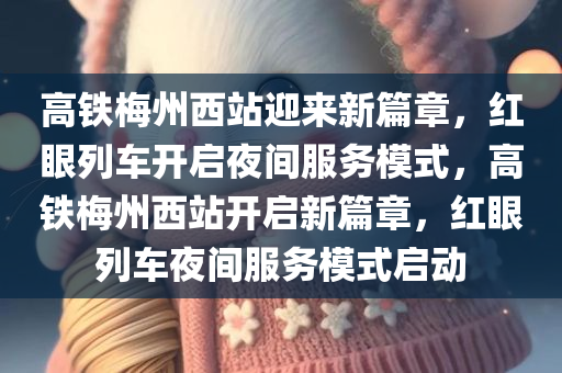 高铁梅州西站迎来新篇章，红眼列车开启夜间服务模式，高铁梅州西站开启新篇章，红眼列车夜间服务模式启动