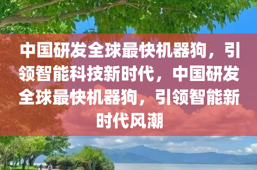 中国研发全球最快机器狗，引领智能科技新时代，中国研发全球最快机器狗，引领智能新时代风潮