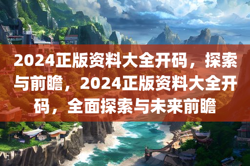 2024正版资料大全开码，探索与前瞻，2024正版资料大全开码，全面探索与未来前瞻