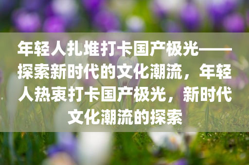 年轻人扎堆打卡国产极光——探索新时代的文化潮流，年轻人热衷打卡国产极光，新时代文化潮流的探索