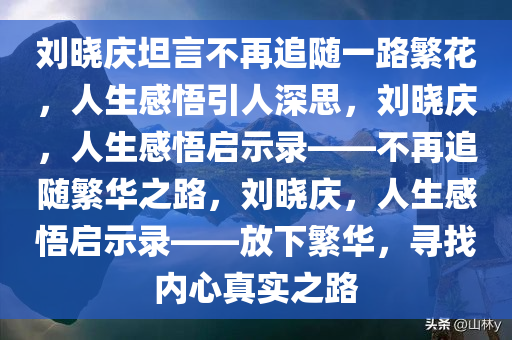 刘晓庆坦言不再追随一路繁花，人生感悟引人深思，刘晓庆，人生感悟启示录——不再追随繁华之路，刘晓庆，人生感悟启示录——放下繁华，寻找内心真实之路