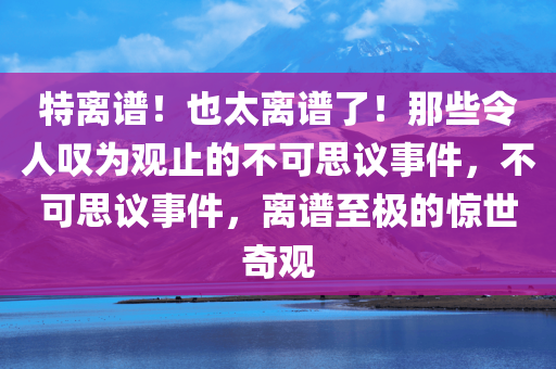 特离谱！也太离谱了！那些令人叹为观止的不可思议事件，不可思议事件，离谱至极的惊世奇观