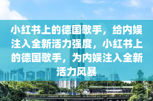 小红书上的德国歌手，给内娱注入全新活力强度，小红书上的德国歌手，为内娱注入全新活力风暴