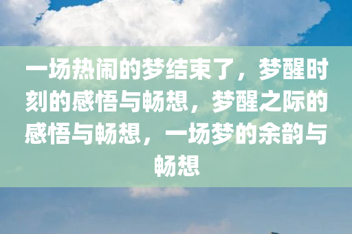 一场热闹的梦结束了，梦醒时刻的感悟与畅想，梦醒之际的感悟与畅想，一场梦的余韵与畅想