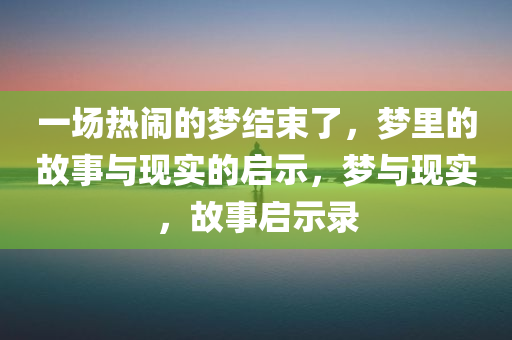 一场热闹的梦结束了，梦里的故事与现实的启示，梦与现实，故事启示录