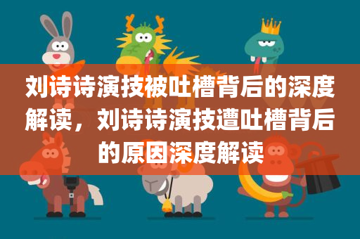 刘诗诗演技被吐槽背后的深度解读，刘诗诗演技遭吐槽背后的原因深度解读