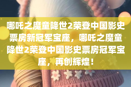 哪吒之魔童降世2荣登中国影史票房新冠军宝座，哪吒之魔童降世2荣登中国影史票房冠军宝座，再创辉煌！