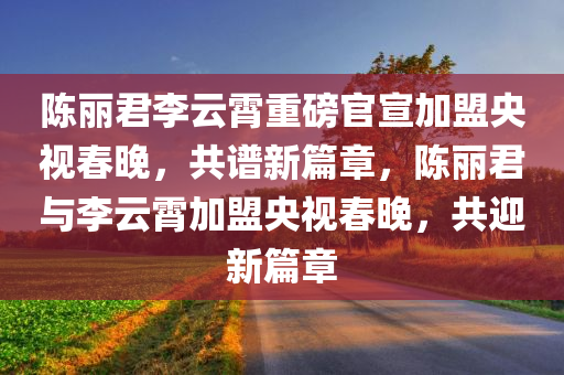 陈丽君李云霄重磅官宣加盟央视春晚，共谱新篇章，陈丽君与李云霄加盟央视春晚，共迎新篇章