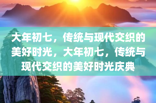 大年初七，传统与现代交织的美好时光，大年初七，传统与现代交织的美好时光庆典