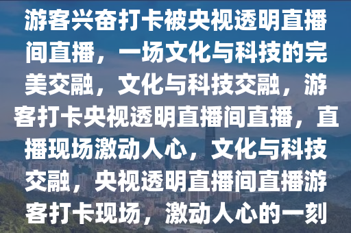 游客兴奋打卡被央视透明直播间直播，一场文化与科技的完美交融，文化与科技交融，游客打卡央视透明直播间直播，直播现场激动人心，文化与科技交融，央视透明直播间直播游客打卡现场，激动人心的一刻