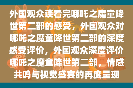 外国观众谈看完哪吒之魔童降世第二部的感受，外国观众对哪吒之魔童降世第二部的深度感受评价，外国观众深度评价哪吒之魔童降世第二部，情感共鸣与视觉盛宴的再度呈现