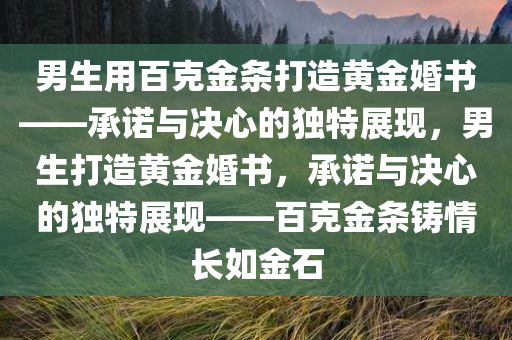 男生用百克金条打造黄金婚书——承诺与决心的独特展现，男生打造黄金婚书，承诺与决心的独特展现——百克金条铸情长如金石