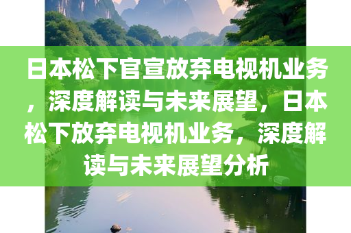 日本松下官宣放弃电视机业务，深度解读与未来展望，日本松下放弃电视机业务，深度解读与未来展望分析