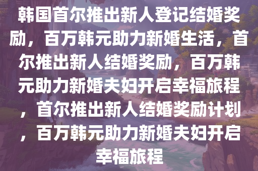 韩国首尔推出新人登记结婚奖励，百万韩元助力新婚生活，首尔推出新人结婚奖励，百万韩元助力新婚夫妇开启幸福旅程，首尔推出新人结婚奖励计划，百万韩元助力新婚夫妇开启幸福旅程