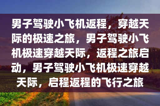 男子驾驶小飞机返程，穿越天际的极速之旅，男子驾驶小飞机极速穿越天际，返程之旅启动，男子驾驶小飞机极速穿越天际，启程返程的飞行之旅