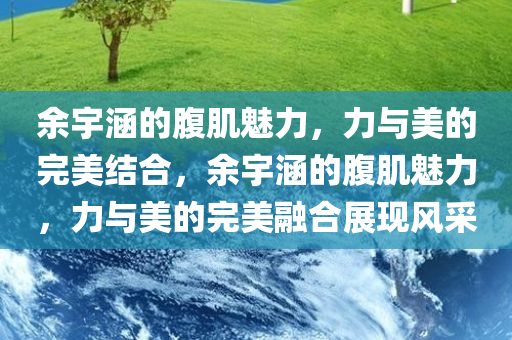 余宇涵的腹肌魅力，力与美的完美结合，余宇涵的腹肌魅力，力与美的完美融合展现风采