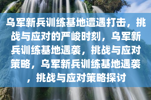 乌军新兵训练基地遭遇打击，挑战与应对的严峻时刻，乌军新兵训练基地遇袭，挑战与应对策略