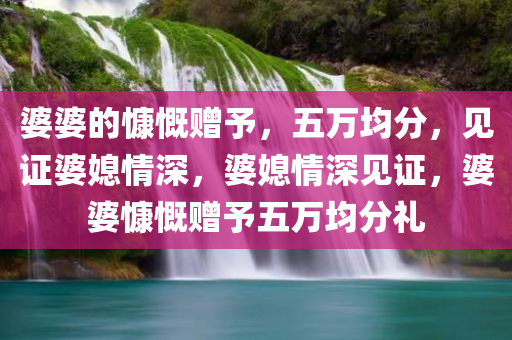 婆婆的慷慨赠予，五万均分，见证婆媳情深，婆媳情深见证，婆婆慷慨赠予五万均分礼