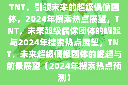 TNT，引领未来的超级偶像团体，2024年搜索热点展望，TNT，未来超级偶像团体的崛起与2024年搜索热点展望，TNT，未来超级偶像团体的崛起与前景展望（2024年搜索热点预测）