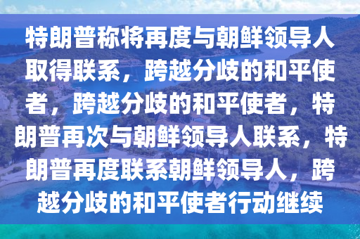 特朗普称将再度与朝鲜领导人取得联系，跨越分歧的和平使者，跨越分歧的和平使者，特朗普再次与朝鲜领导人联系