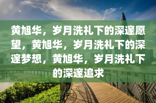 黄旭华，岁月洗礼下的深邃愿望，黄旭华，岁月洗礼下的深邃梦想