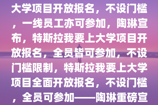 陶琳重磅宣布，特斯拉我要上大学项目开放报名，不设门槛，一线员工亦可参加，陶琳宣布，特斯拉我要上大学项目开放报名，全员皆可参加，不设门槛限制，特斯拉我要上大学项目全面开放报名，不设门槛，全员可参加——陶琳重磅宣布