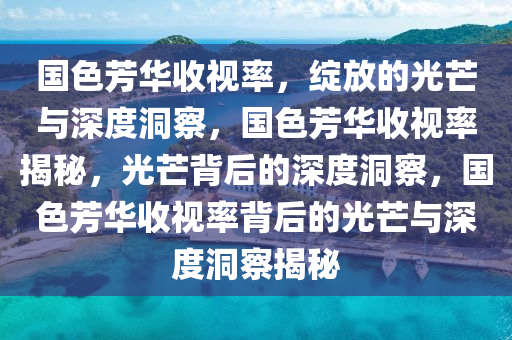 国色芳华收视率，绽放的光芒与深度洞察，国色芳华收视率揭秘，光芒背后的深度洞察，国色芳华收视率背后的光芒与深度洞察揭秘