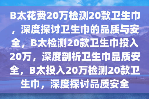 B太花费20万检测20款卫生巾，深度探讨卫生巾的品质与安全，B太检测20款卫生巾投入20万，深度剖析卫生巾品质安全，B太投入20万检测20款卫生巾，深度探讨品质安全