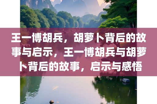 王一博胡兵，胡萝卜背后的故事与启示，王一博胡兵与胡萝卜背后的故事，启示与感悟