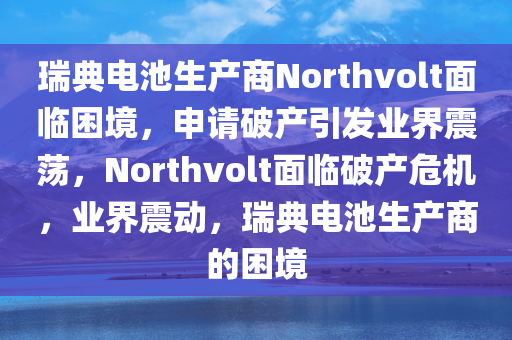 瑞典电池生产商Northvolt面临困境，申请破产引发业界震荡，Northvolt面临破产危机，业界震动，瑞典电池生产商的困境