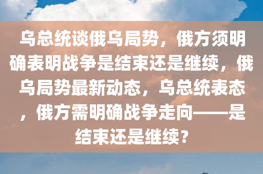 乌总统谈俄乌局势，俄方须明确表明战争是结束还是继续，俄乌局势最新动态，乌总统表态，俄方需明确战争走向——是结束还是继续？