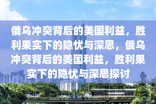 俄乌冲突背后的美国利益，胜利果实下的隐忧与深思，俄乌冲突背后的美国利益，胜利果实下的隐忧与深思探讨