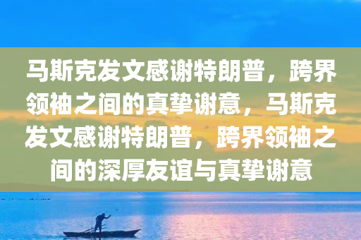 马斯克发文感谢特朗普，跨界领袖之间的真挚谢意，马斯克发文感谢特朗普，跨界领袖之间的深厚友谊与真挚谢意