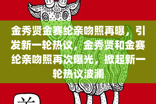 金秀贤金赛纶亲吻照再曝，引发新一轮热议，金秀贤和金赛纶亲吻照再次曝光，掀起新一轮热议波澜