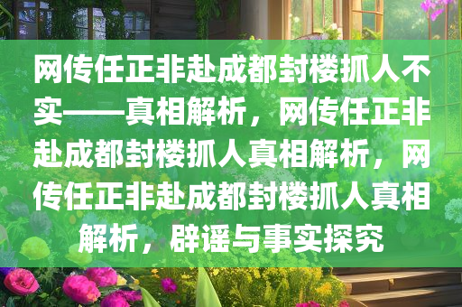 网传任正非赴成都封楼抓人不实——真相解析，网传任正非赴成都封楼抓人真相解析，网传任正非赴成都封楼抓人真相解析，辟谣与事实探究