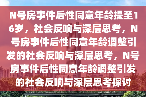 N号房事件后性同意年龄提至16岁，社会反响与深层思考，N号房事件后性同意年龄调整引发的社会反响与深层思考，N号房事件后性同意年龄调整引发的社会反响与深层思考探讨