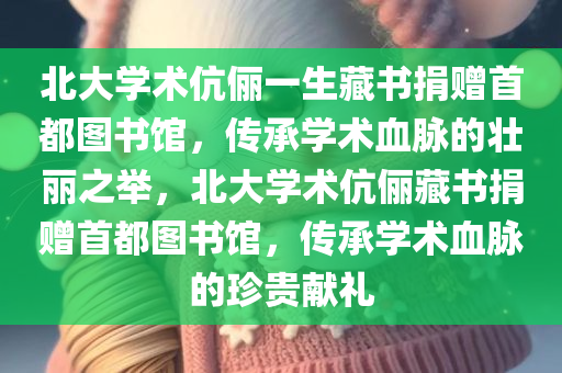 北大学术伉俪一生藏书捐赠首都图书馆，传承学术血脉的壮丽之举，北大学术伉俪藏书捐赠首都图书馆，传承学术血脉的珍贵献礼