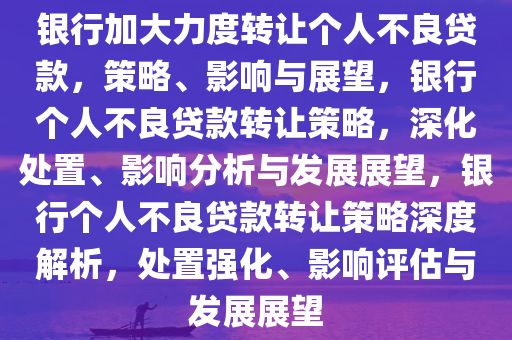 银行加大力度转让个人不良贷款，策略、影响与展望，银行个人不良贷款转让策略，深化处置、影响分析与发展展望，银行个人不良贷款转让策略深度解析，处置强化、影响评估与发展展望