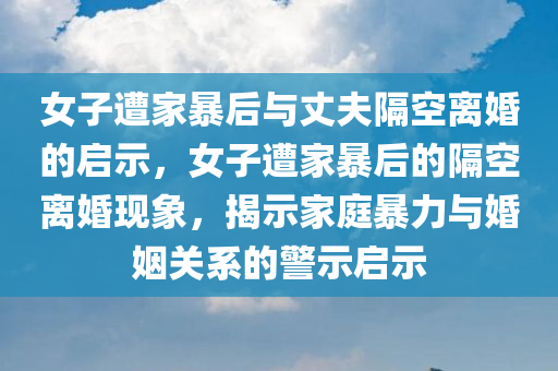 女子遭家暴后与丈夫隔空离婚的启示，女子遭家暴后的隔空离婚现象，揭示家庭暴力与婚姻关系的警示启示