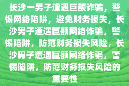 长沙一男子遭遇巨额诈骗，警惕网络陷阱，避免财务损失，长沙男子遭遇巨额网络诈骗，警惕陷阱，防范财务损失风险，长沙男子遭遇巨额网络诈骗，警惕陷阱，防范财务损失风险的重要性